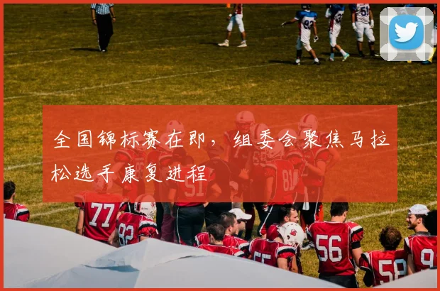 全国锦标赛在即,组委会聚焦马拉松选手康复进程