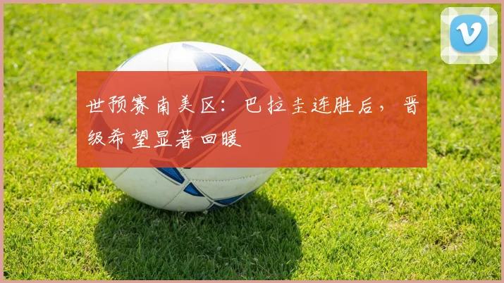 世预赛南美区：巴拉圭连胜后，晋级希望显著回暖