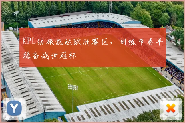 KPL劲旅抵达欧洲赛区,训练节奏平稳备战世冠杯