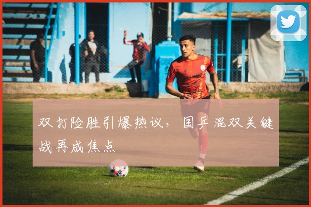双打险胜引爆热议,国乒混双关键战再成焦点