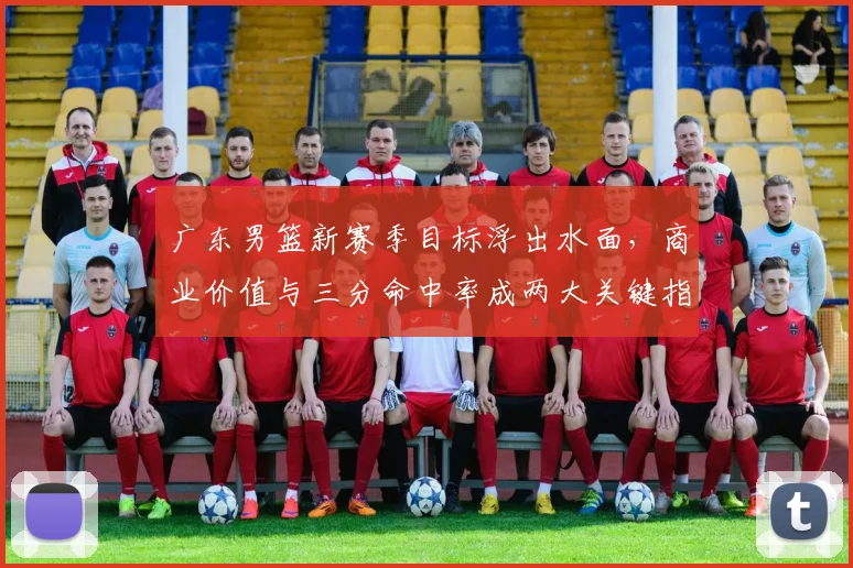 广东男篮新赛季目标浮出水面，商业价值与三分命中率成两大关键指标