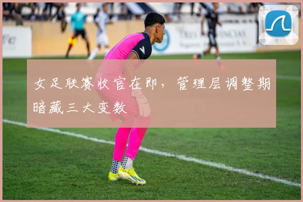 女足联赛收官在即,管理层调整期暗藏三大变数