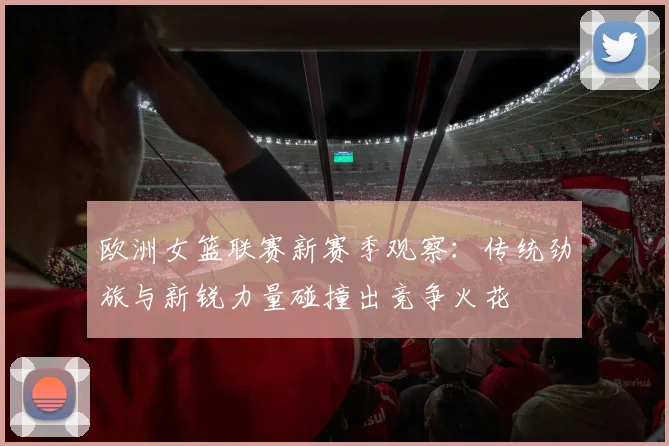 欧洲女篮联赛新赛季观察:传统劲旅与新锐力量碰撞出竞争火花