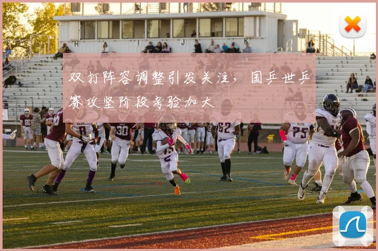 双打阵容调整引发关注,国乒世乒赛攻坚阶段考验加大