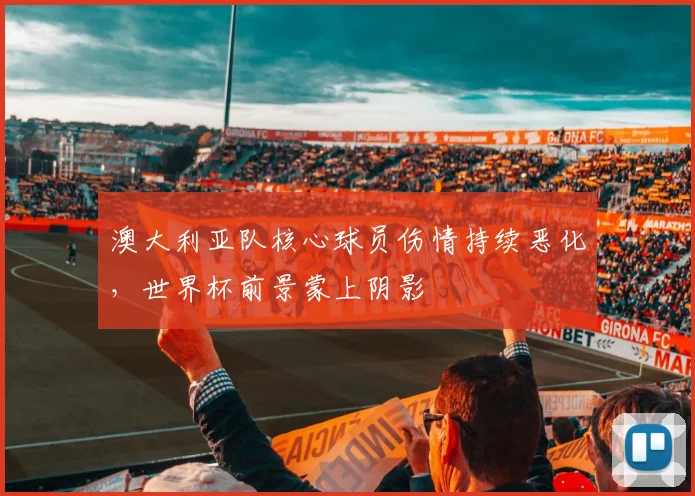 澳大利亚队核心球员伤情持续恶化,世界杯前景蒙上阴影