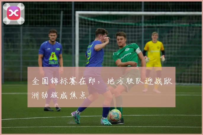 全国锦标赛在即,地方联队迎战欧洲劲旅成焦点