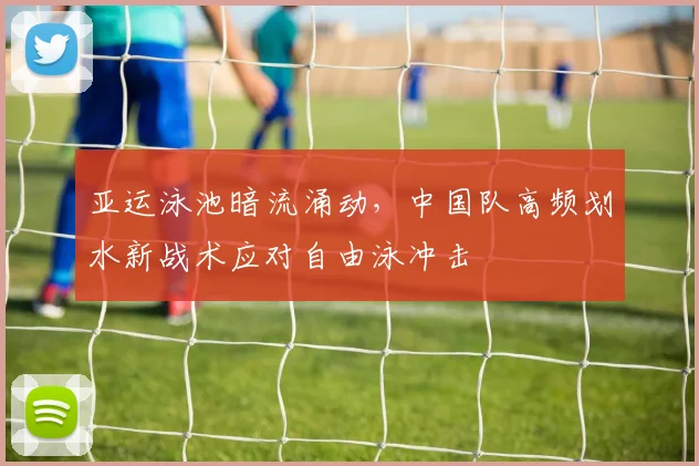 亚运泳池暗流涌动,中国队高频划水新战术应对自由泳冲击