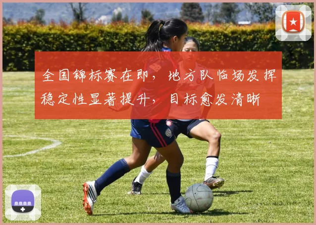 全国锦标赛在即,地方队临场发挥稳定性显著提升,目标愈发清晰