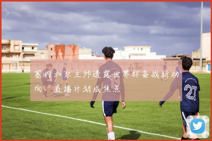 塞内加尔主帅透露世界杯备战新动向,直播计划成焦点