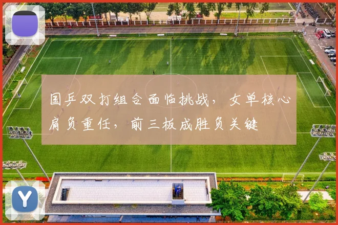 国乒双打组合面临挑战,女单核心肩负重任,前三板成胜负关键