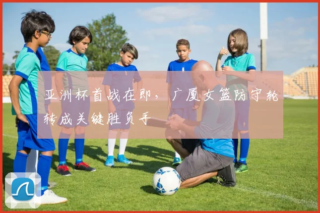 亚洲杯首战在即，广厦女篮防守轮转成关键胜负手