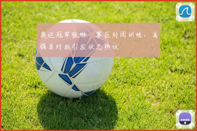 奥运冠军张琳芃赛区封闭训练,高强度对抗引发状态热议