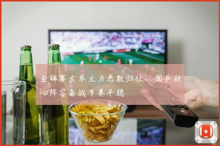 全锦赛女单主力悉数归位,国乒核心阵容备战节奏平稳