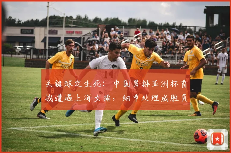 关键球定生死:中国男排亚洲杯首战遭遇上海女排,细节处理成胜负手