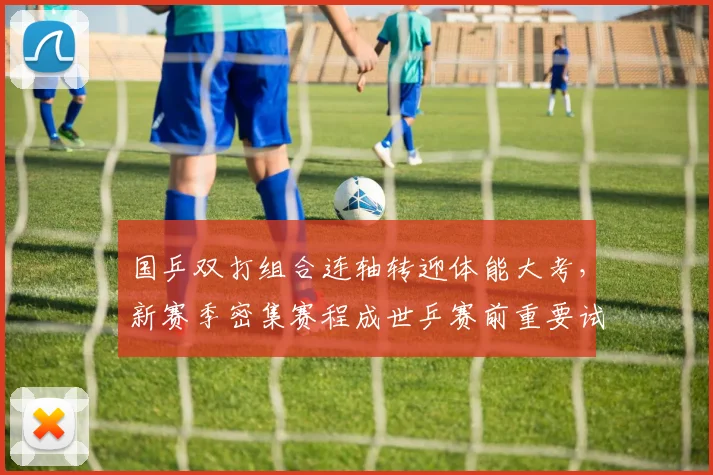国乒双打组合连轴转迎体能大考,新赛季密集赛程成世乒赛前重要试金石