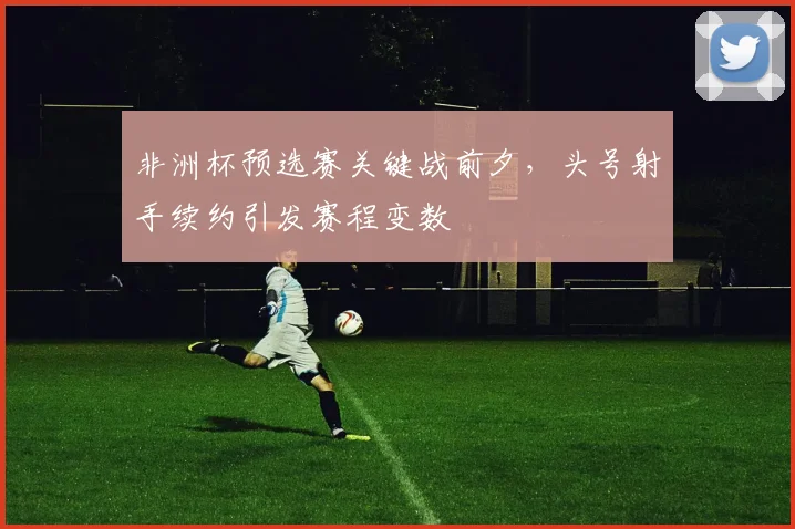 非洲杯预选赛关键战前夕，头号射手续约引发赛程变数