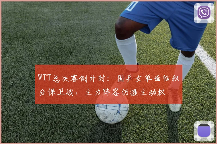 WTT总决赛倒计时:国乒女单面临积分保卫战,主力阵容仍握主动权
