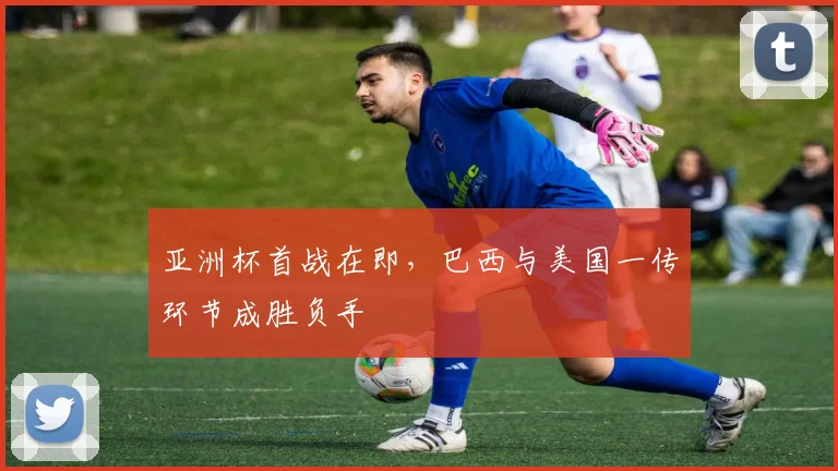 亚洲杯首战在即,巴西与美国一传环节成胜负手