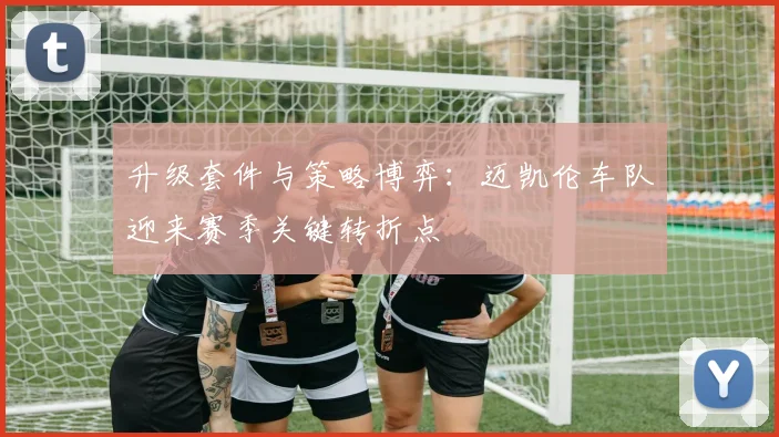 升级套件与策略博弈:迈凯伦车队迎来赛季关键转折点