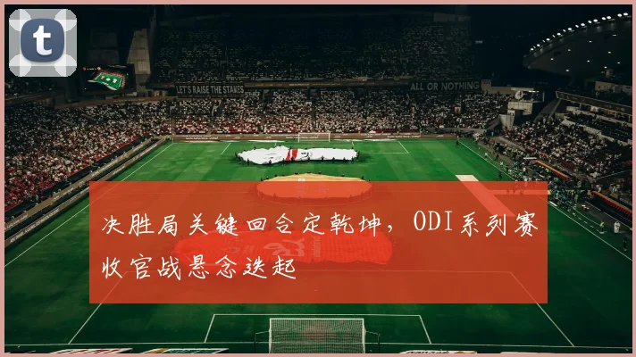 决胜局关键回合定乾坤,ODI系列赛收官战悬念迭起