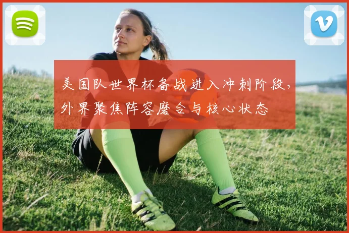 美国队世界杯备战进入冲刺阶段,外界聚焦阵容磨合与核心状态