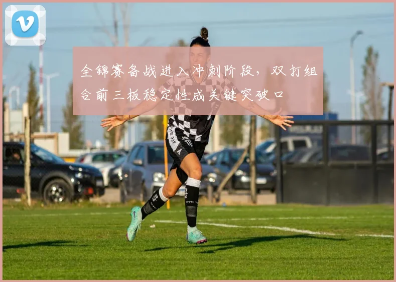 全锦赛备战进入冲刺阶段,双打组合前三板稳定性成关键突破口
