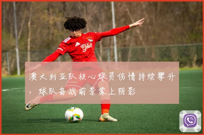 澳大利亚队核心球员伤情持续攀升,球队备战前景蒙上阴影