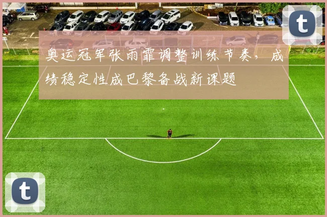 奥运冠军张雨霏调整训练节奏，成绩稳定性成巴黎备战新课题