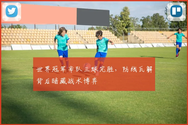 世界冠军率队三球完胜,防线瓦解背后暗藏战术博弈