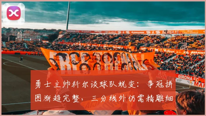 勇士主帅科尔谈球队蜕变:争冠拼图渐趋完整,三分线外仍需精雕细琢