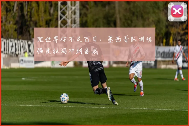 距世界杯不足百日，墨西哥队训练强度拉满冲刺备战