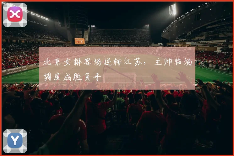 北京女排客场逆转江苏,主帅临场调度成胜负手