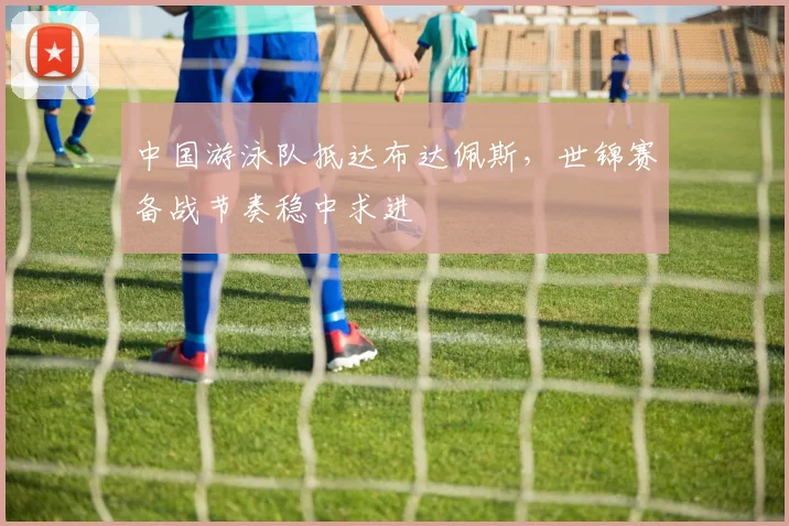 中国游泳队抵达布达佩斯,世锦赛备战节奏稳中求进