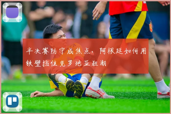 半决赛防守成焦点，阿根廷如何用铁壁挡住克罗地亚狂潮