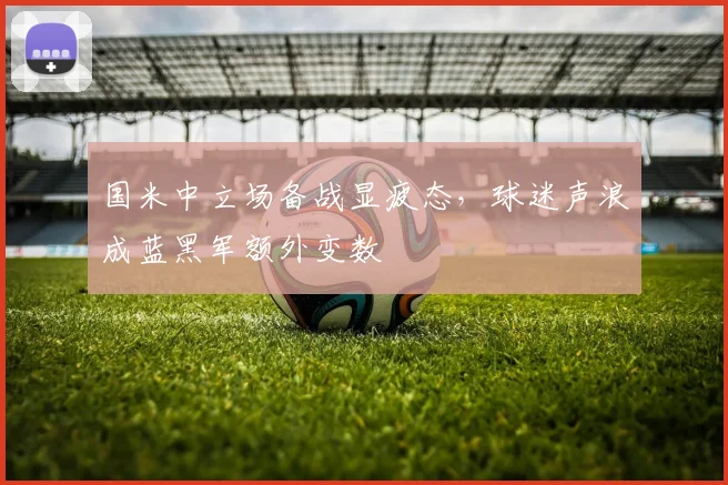 国米中立场备战显疲态,球迷声浪成蓝黑军额外变数