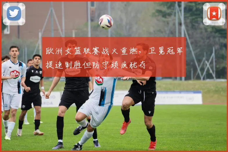 欧洲女篮联赛战火重燃，卫冕冠军提速制胜但防守顽疾犹存
