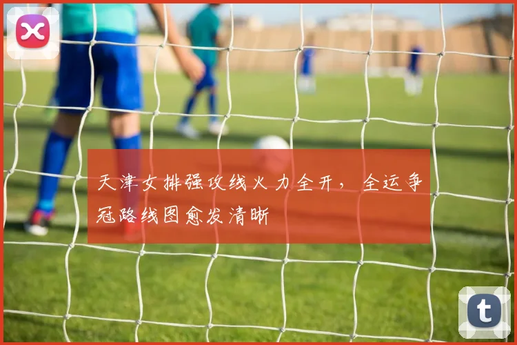 天津女排强攻线火力全开,全运争冠路线图愈发清晰