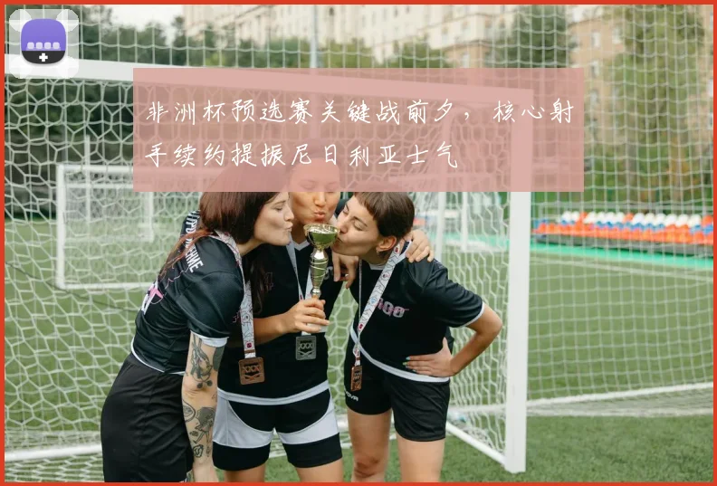 非洲杯预选赛关键战前夕,核心射手续约提振尼日利亚士气