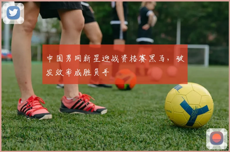 中国男网新星迎战资格赛黑马,破发效率成胜负手
