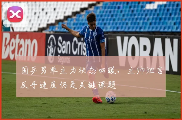 国乒男单主力状态回暖,主帅坦言反手速度仍是关键课题