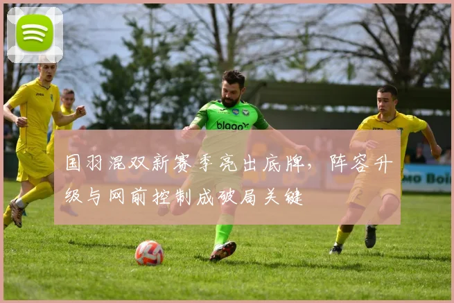国羽混双新赛季亮出底牌,阵容升级与网前控制成破局关键