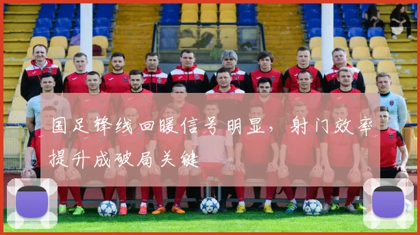 国足锋线回暖信号明显，射门效率提升成破局关键
