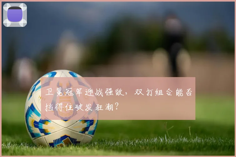 卫冕冠军迎战强敌,双打组合能否挡得住破发狂潮?