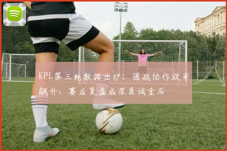 KPL第三轮数据出炉：团战协作效率飙升，赛后复盘成深度试金石