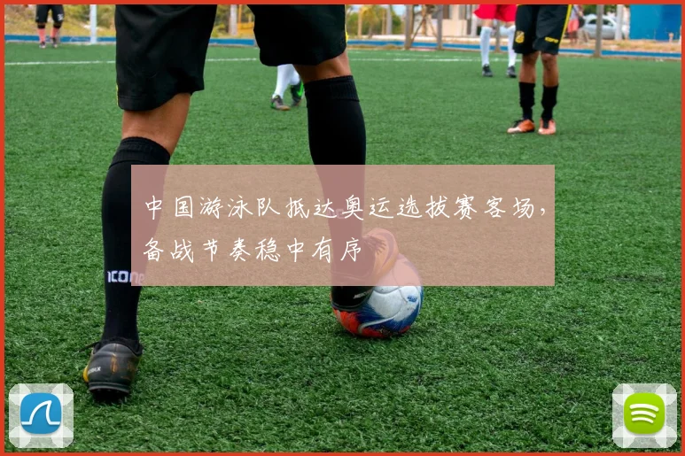 中国游泳队抵达奥运选拔赛客场,备战节奏稳中有序