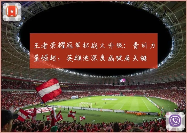 王者荣耀冠军杯战火升级:青训力量崛起,英雄池深度成破局关键