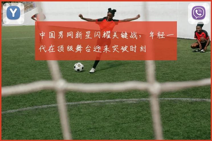 中国男网新星闪耀关键战，年轻一代在顶级舞台迎来突破时刻