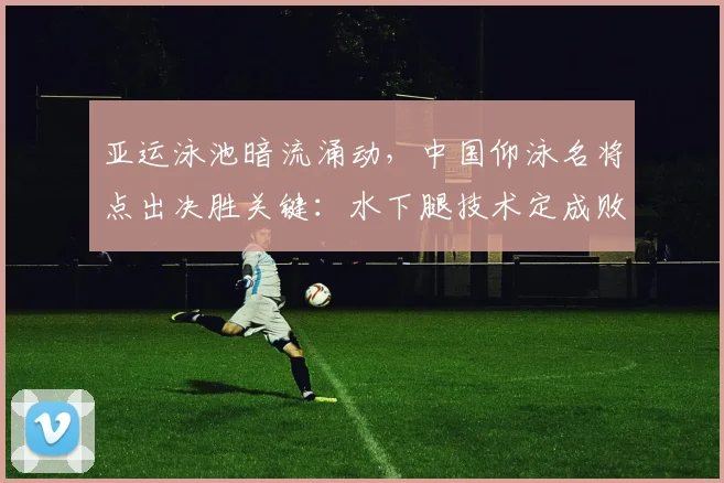 亚运泳池暗流涌动,中国仰泳名将点出决胜关键:水下腿技术定成败