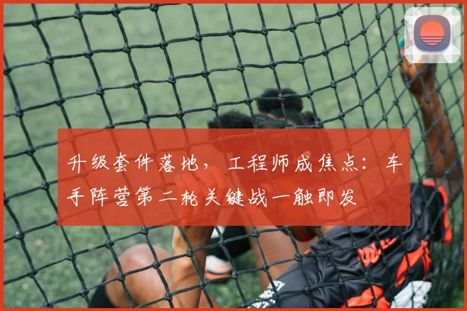 升级套件落地,工程师成焦点:车手阵营第二轮关键战一触即发