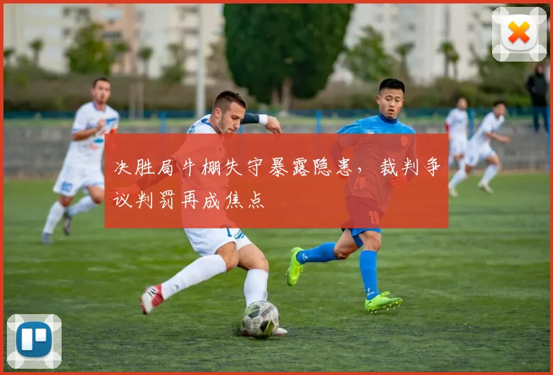 决胜局牛棚失守暴露隐患,裁判争议判罚再成焦点